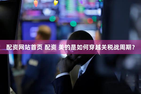 配资网站首页 配资 美的是如何穿越关税战周期？