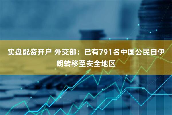 实盘配资开户 外交部：已有791名中国公民自伊朗转移至安全地区