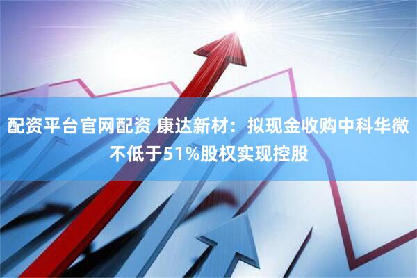 配资平台官网配资 康达新材：拟现金收购中科华微不低于51%股权实现控股