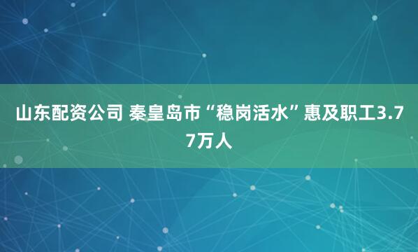 山东配资公司 秦皇岛市“稳岗活水”惠及职工3.77万人