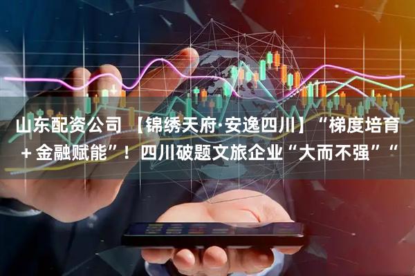 山东配资公司 【锦绣天府·安逸四川】“梯度培育＋金融赋能”！四川破题文旅企业“大而不强”“