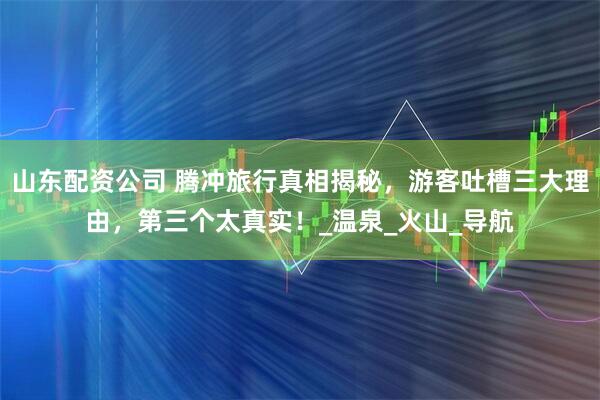 山东配资公司 腾冲旅行真相揭秘，游客吐槽三大理由，第三个太真实！_温泉_火山_导航
