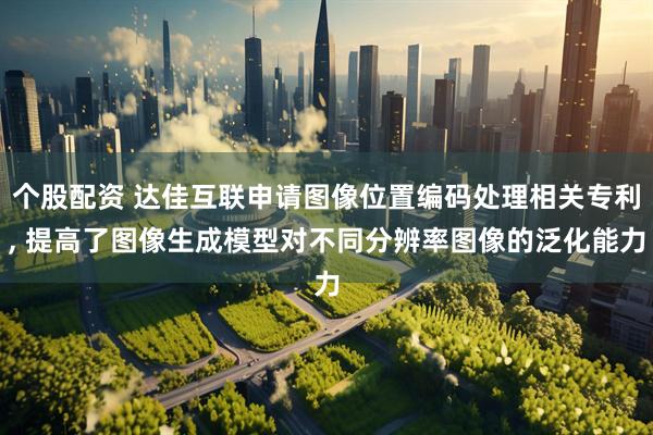 个股配资 达佳互联申请图像位置编码处理相关专利, 提高了图像生成模型对不同分辨率图像的泛化能力
