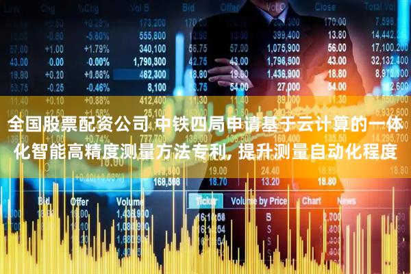 全国股票配资公司 中铁四局申请基于云计算的一体化智能高精度测量方法专利, 提升测量自动化程度