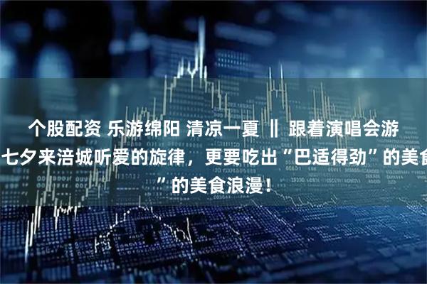 个股配资 乐游绵阳 清凉一夏 ‖ 跟着演唱会游涪城！七夕来涪城听爱的旋律，更要吃出“巴适得劲”的美食浪漫！