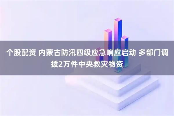 个股配资 内蒙古防汛四级应急响应启动 多部门调拨2万件中央救灾物资