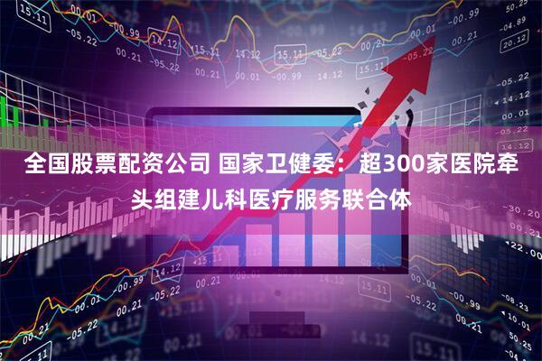 全国股票配资公司 国家卫健委：超300家医院牵头组建儿科医疗服务联合体