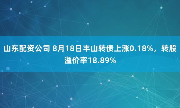 山东配资公司 8月18日丰山转债上涨0.18%，转股溢价率18.89%
