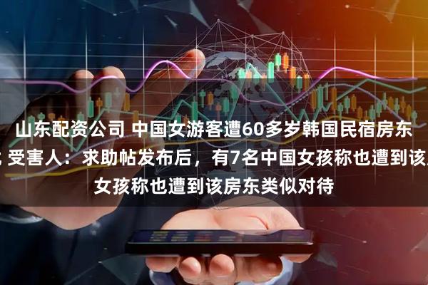 山东配资公司 中国女游客遭60多岁韩国民宿房东深夜闯入骚扰 受害人：求助帖发布后，有7名中国女孩称也遭到该房东类似对待