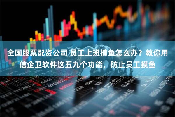 全国股票配资公司 员工上班摸鱼怎么办？教你用信企卫软件这五九个功能，防止员工摸鱼