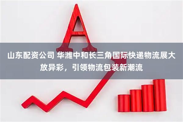 山东配资公司 华潍中和长三角国际快递物流展大放异彩，引领物流包装新潮流