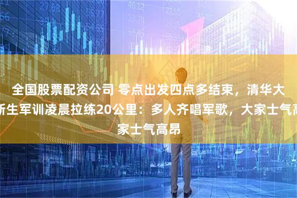 全国股票配资公司 零点出发四点多结束，清华大学新生军训凌晨拉练20公里：多人齐唱军歌，大家士气高昂
