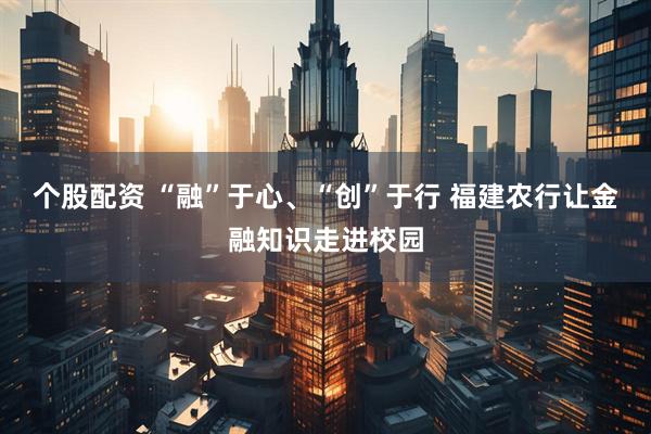 个股配资 “融”于心、“创”于行 福建农行让金融知识走进校园