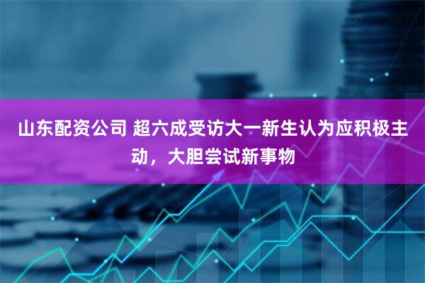 山东配资公司 超六成受访大一新生认为应积极主动，大胆尝试新事物