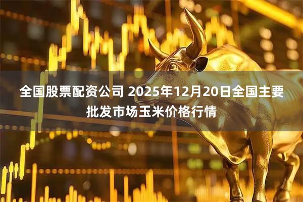 全国股票配资公司 2025年12月20日全国主要批发市场玉米价格行情