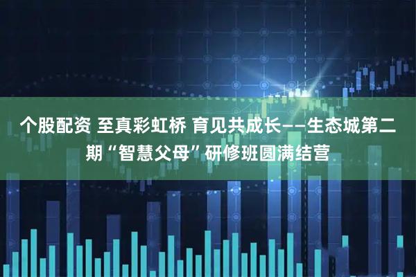 个股配资 至真彩虹桥 育见共成长——生态城第二期“智慧父母”研修班圆满结营