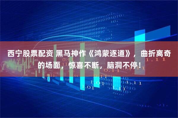 西宁股票配资 黑马神作《鸿蒙逐道》，曲折离奇的场面，惊喜不断，脑洞不停！