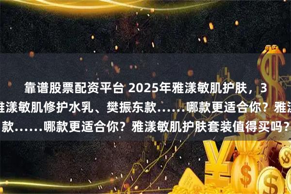 靠谱股票配资平台 2025年雅漾敏肌护肤，3款口碑套装深度解析！雅漾敏肌修护水乳、樊振东款……哪款更适合你？雅漾敏肌护肤套装值得买吗？