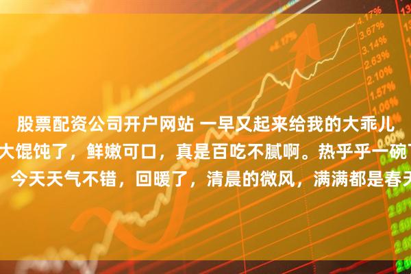 股票配资公司开户网站 一早又起来给我的大乖儿子包猪肉虾仁芹菜苗馅大馄饨了，鲜嫩可口，真是百吃不腻啊。热乎乎一碗下肚，暖身暖心又暖胃。今天天气不错，回暖了，清晨的微风，满满都是春天的味道。等上学的上班的都出门后，又可以和我亲爱的静静一起去海边静静了。早安，青岛。