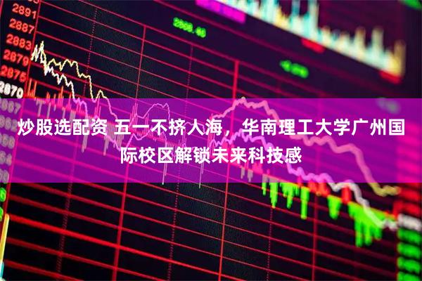 炒股选配资 五一不挤人海，华南理工大学广州国际校区解锁未来科技感
